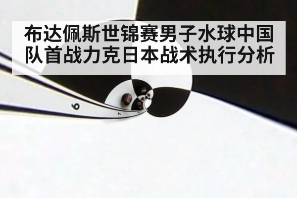 布达佩斯世锦赛男子水球中国队首战力克日本战术执行分析